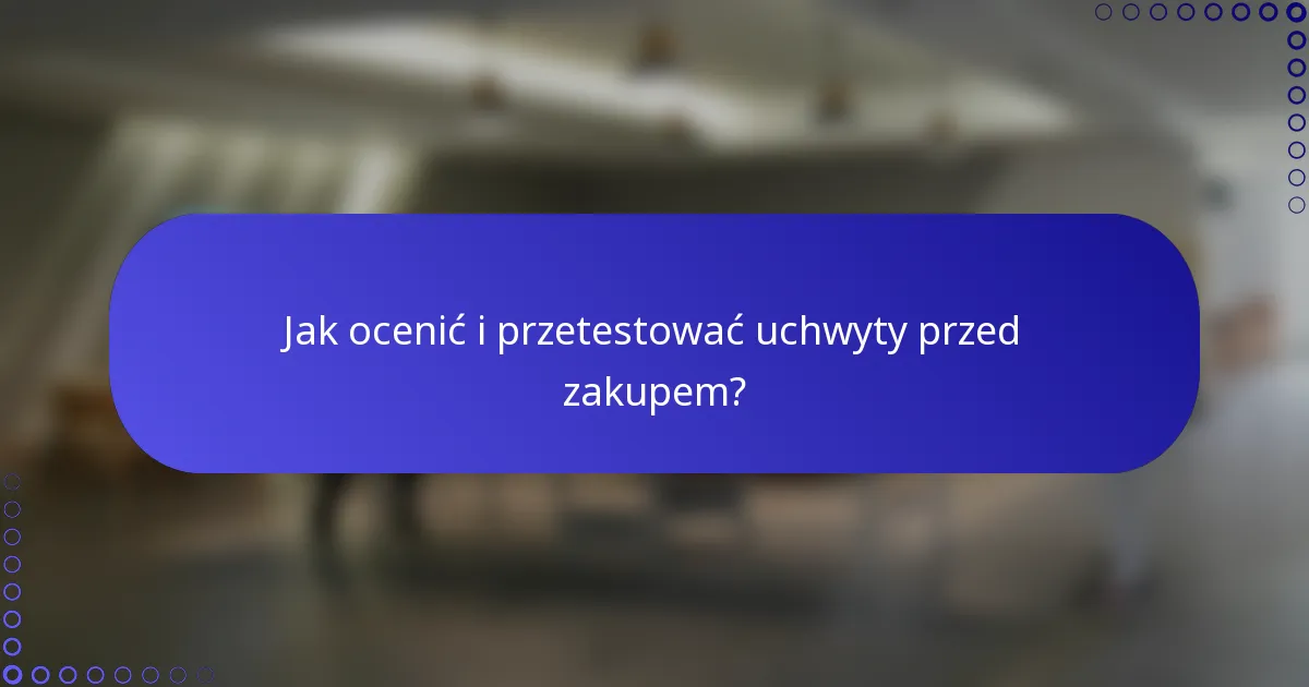 Jak ocenić i przetestować uchwyty przed zakupem?