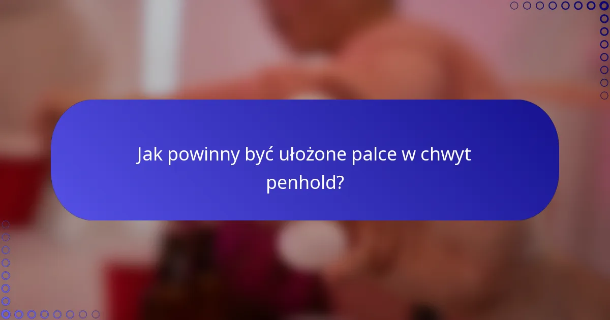 Jak powinny być ułożone palce w chwyt penhold?